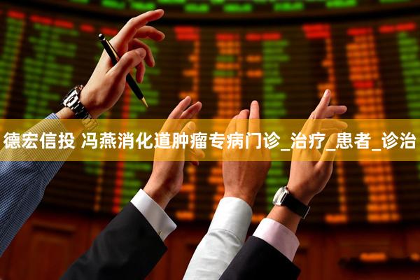 德宏信投 冯燕消化道肿瘤专病门诊_治疗_患者_诊治
