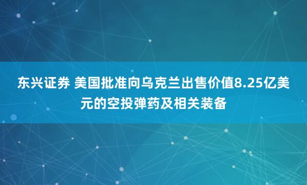 东兴证券 美国批准向乌克兰出售价值8.25亿美元的空投弹药及相关装备