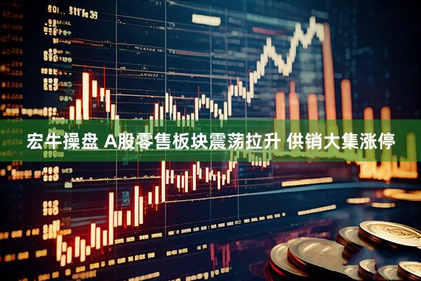宏牛操盘 A股零售板块震荡拉升 供销大集涨停