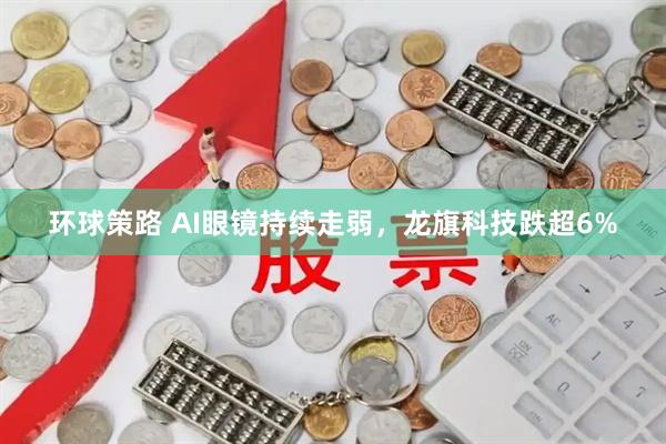 环球策路 AI眼镜持续走弱，龙旗科技跌超6%