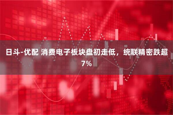 日斗-优配 消费电子板块盘初走低，统联精密跌超7%