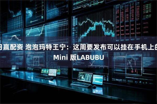 日赢配资 泡泡玛特王宁：这周要发布可以挂在手机上的Mini 版LABUBU