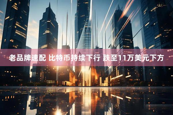 老品牌速配 比特币持续下行 跌至11万美元下方