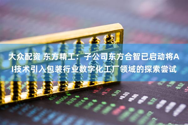 大众配资 东方精工：子公司东方合智已启动将AI技术引入包装行业数字化工厂领域的探索尝试