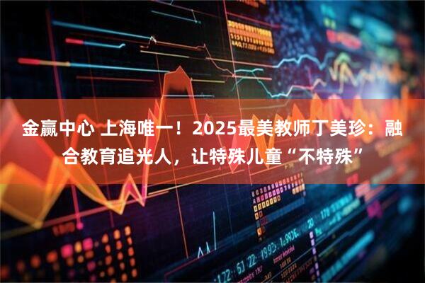 金赢中心 上海唯一！2025最美教师丁美珍：融合教育追光人，让特殊儿童“不特殊”