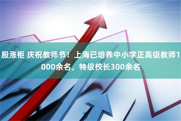 股涨柜 庆祝教师节！上海已培养中小学正高级教师1000余名，特级校长300余名