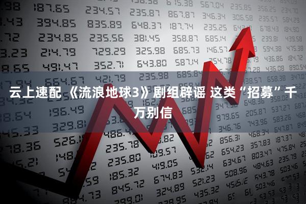 云上速配 《流浪地球3》剧组辟谣 这类“招募”千万别信