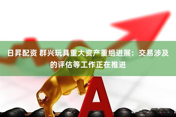 日昇配资 群兴玩具重大资产重组进展：交易涉及的评估等工作正在推进