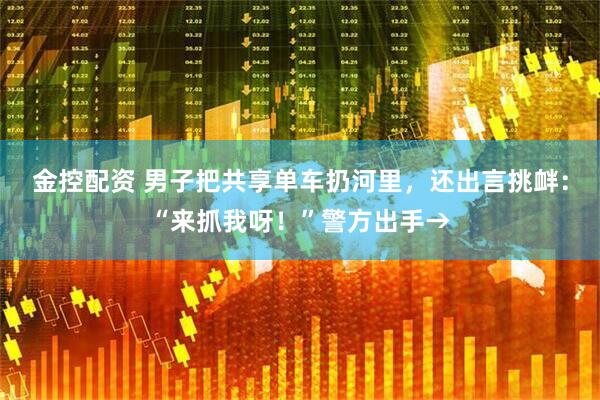 金控配资 男子把共享单车扔河里，还出言挑衅：“来抓我呀！”警方出手→