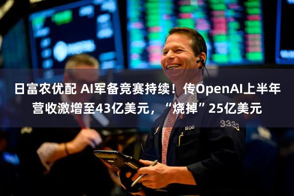 日富农优配 AI军备竞赛持续！传OpenAI上半年营收激增至43亿美元，“烧掉”25亿美元