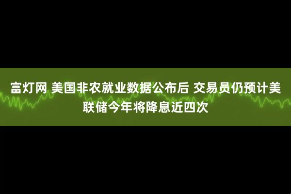 富灯网 美国非农就业数据公布后 交易员仍预计美联储今年将降息近四次
