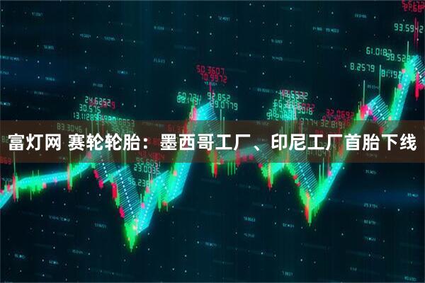 富灯网 赛轮轮胎：墨西哥工厂、印尼工厂首胎下线